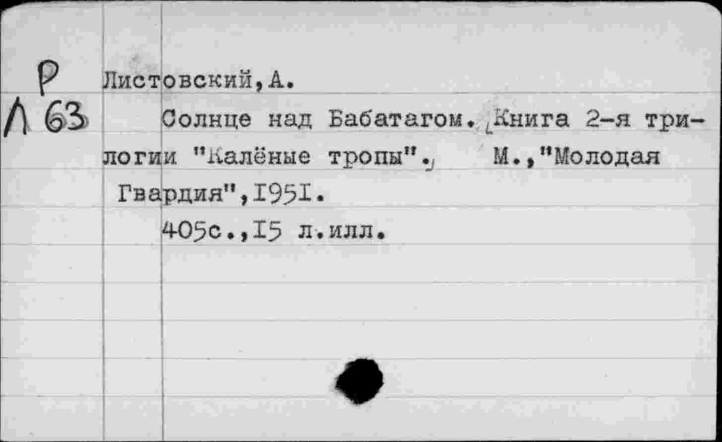 ﻿р	Листовский,А.
/1 63	Солнце над БаО'атагом. <Книга 2-я три-
	логии ’’Калёные тропы”«у	М.,"Молодая
	Гвардия",1951.
	405с.,15 л.илл.
	
	
	
	
	